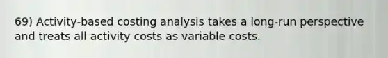 69) Activity-based costing analysis takes a long-run perspective and treats all activity costs as variable costs.