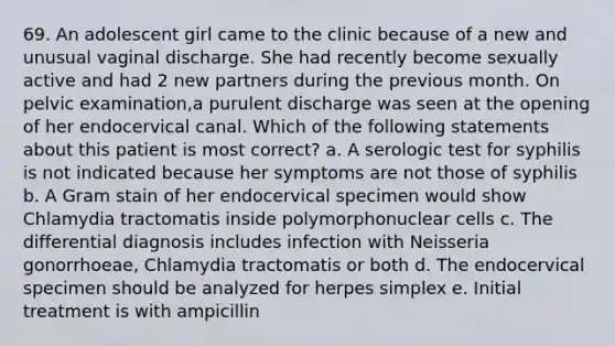 69. An adolescent girl came to the clinic because of a new and unusual vaginal discharge. She had recently become sexually active and had 2 new partners during the previous month. On pelvic examination,a purulent discharge was seen at the opening of her endocervical canal. Which of the following statements about this patient is most correct? a. A serologic test for syphilis is not indicated because her symptoms are not those of syphilis b. A Gram stain of her endocervical specimen would show Chlamydia tractomatis inside polymorphonuclear cells c. The differential diagnosis includes infection with Neisseria gonorrhoeae, Chlamydia tractomatis or both d. The endocervical specimen should be analyzed for herpes simplex e. Initial treatment is with ampicillin