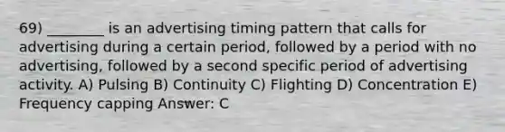 69) ________ is an advertising timing pattern that calls for advertising during a certain period, followed by a period with no advertising, followed by a second specific period of advertising activity. A) Pulsing B) Continuity C) Flighting D) Concentration E) Frequency capping Answer: C