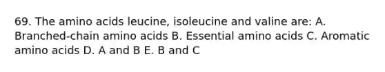 69. The amino acids leucine, isoleucine and valine are: A. Branched-chain amino acids B. Essential amino acids C. Aromatic amino acids D. A and B E. B and C