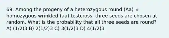 69. Among the progeny of a heterozygous round (Aa) × homozygous wrinkled (aa) testcross, three seeds are chosen at random. What is the probability that all three seeds are round? A) (1/2)3 B) 2(1/2)3 C) 3(1/2)3 D) 4(1/2)3