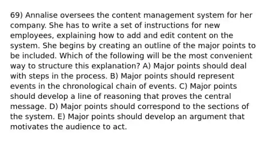 69) Annalise oversees the content management system for her company. She has to write a set of instructions for new employees, explaining how to add and edit content on the system. She begins by creating an outline of the major points to be included. Which of the following will be the most convenient way to structure this explanation? A) Major points should deal with steps in the process. B) Major points should represent events in the chronological chain of events. C) Major points should develop a line of reasoning that proves the central message. D) Major points should correspond to the sections of the system. E) Major points should develop an argument that motivates the audience to act.