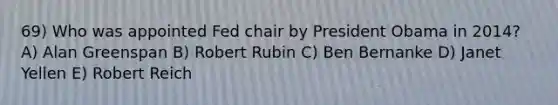 69) Who was appointed Fed chair by President Obama in 2014? A) Alan Greenspan B) Robert Rubin C) Ben Bernanke D) Janet Yellen E) Robert Reich