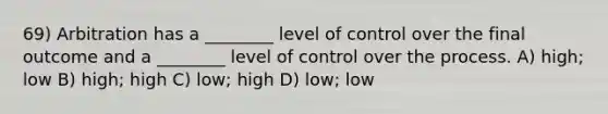 69) Arbitration has a ________ level of control over the final outcome and a ________ level of control over the process. A) high; low B) high; high C) low; high D) low; low