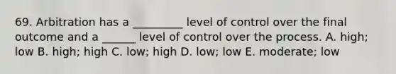 69. Arbitration has a _________ level of control over the final outcome and a ______ level of control over the process. A. high; low B. high; high C. low; high D. low; low E. moderate; low