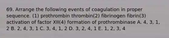 69. Arrange the following events of coagulation in proper sequence. (1) prothrombin thrombin(2) fibrinogen fibrin(3) activation of factor XII(4) formation of prothrombinase A. 4, 3, 1, 2 B. 2, 4, 3, 1 C. 3, 4, 1, 2 D. 3, 2, 4, 1 E. 1, 2, 3, 4