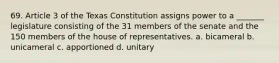 69. Article 3 of the Texas Constitution assigns power to a _______ legislature consisting of the 31 members of the senate and the 150 members of the house of representatives. a. bicameral b. unicameral c. apportioned d. unitary