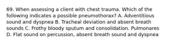 69. ﻿﻿﻿﻿When assessing a client with chest trauma. Which of the following indicates a possible pneumothorax? A. Adventitious sound and dyspnea B. Tracheal deviation and absent breath sounds C. Frothy bloody sputum and consolidation. Pulmonares D. Flat sound on percussion, absent breath sound and dyspnea