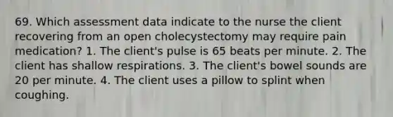 69. Which assessment data indicate to the nurse the client recovering from an open cholecystectomy may require pain medication? 1. The client's pulse is 65 beats per minute. 2. The client has shallow respirations. 3. The client's bowel sounds are 20 per minute. 4. The client uses a pillow to splint when coughing.