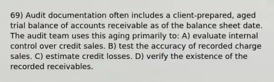 69) Audit documentation often includes a client-prepared, aged trial balance of accounts receivable as of the balance sheet date. The audit team uses this aging primarily to: A) evaluate <a href='https://www.questionai.com/knowledge/kjj42owoAP-internal-control' class='anchor-knowledge'>internal control</a> over credit sales. B) test the accuracy of recorded charge sales. C) estimate credit losses. D) verify the existence of the recorded receivables.