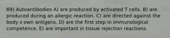 69) Autoantibodies A) are produced by activated T cells. B) are produced during an allergic reaction. C) are directed against the body s own antigens. D) are the first step in immunological competence. E) are important in tissue rejection reactions.