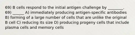 69) B cells respond to the initial antigen challenge by ________. 69) ______ A) immediately producing antigen-specific antibodies B) forming of a large number of cells that are unlike the original B cell C) reducing its size D) producing progeny cells that include plasma cells and memory cells