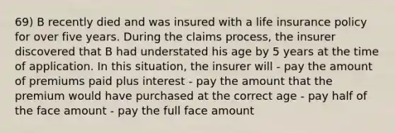 69) B recently died and was insured with a life insurance policy for over five years. During the claims process, the insurer discovered that B had understated his age by 5 years at the time of application. In this situation, the insurer will - pay the amount of premiums paid plus interest - pay the amount that the premium would have purchased at the correct age - pay half of the face amount - pay the full face amount