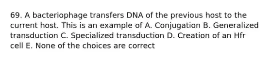 69. A bacteriophage transfers DNA of the previous host to the current host. This is an example of A. Conjugation B. Generalized transduction C. Specialized transduction D. Creation of an Hfr cell E. None of the choices are correct