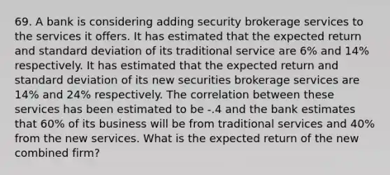 69. A bank is considering adding security brokerage services to the services it offers. It has estimated that the expected return and standard deviation of its traditional service are 6% and 14% respectively. It has estimated that the expected return and standard deviation of its new securities brokerage services are 14% and 24% respectively. The correlation between these services has been estimated to be -.4 and the bank estimates that 60% of its business will be from traditional services and 40% from the new services. What is the expected return of the new combined firm?