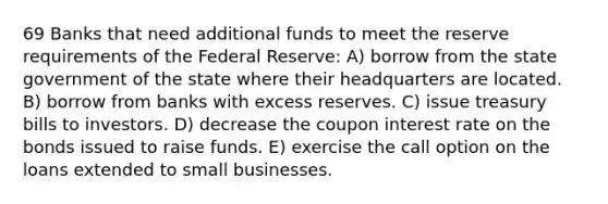 69 Banks that need additional funds to meet the reserve requirements of the Federal Reserve: A) borrow from the state government of the state where their headquarters are located. B) borrow from banks with excess reserves. C) issue treasury bills to investors. D) decrease the coupon interest rate on the bonds issued to raise funds. E) exercise the call option on the loans extended to small businesses.