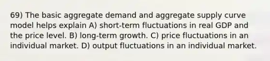 69) The basic aggregate demand and aggregate supply curve model helps explain A) short-term fluctuations in real GDP and the price level. B) long-term growth. C) price fluctuations in an individual market. D) output fluctuations in an individual market.