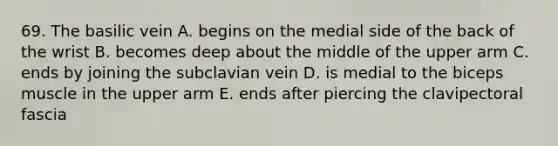 69. The basilic vein A. begins on the medial side of the back of the wrist B. becomes deep about the middle of the upper arm C. ends by joining the subclavian vein D. is medial to the biceps muscle in the upper arm E. ends after piercing the clavipectoral fascia