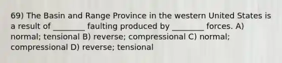 69) The Basin and Range Province in the western United States is a result of ________ faulting produced by ________ forces. A) normal; tensional B) reverse; compressional C) normal; compressional D) reverse; tensional