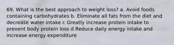 69. What is the best approach to weight loss? a. Avoid foods containing carbohydrates b. Eliminate all fats from the diet and decrease water intake c Greatly increase protein intake to prevent body protein loss d Reduce daily energy intake and increase energy expenditure