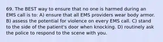 69. The BEST way to ensure that no one is harmed during an EMS call is to: A) ensure that all EMS providers wear body armor. B) assess the potential for violence on every EMS call. C) stand to the side of the patient's door when knocking. D) routinely ask the police to respond to the scene with you.