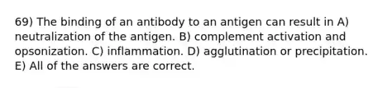 69) The binding of an antibody to an antigen can result in A) neutralization of the antigen. B) complement activation and opsonization. C) inflammation. D) agglutination or precipitation. E) All of the answers are correct.