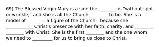 69) The Blessed Virgin Mary is a sign the ________ is "without spot or wrinkle," and she is all the Church ________ to be. She is a model of ______ -- a figure of the Church-- because she ____________ Christ's presence with her faith, charity, and ________ ________ with Christ. She is the first ________ and the one whom we need to _________ for us to bring us close to Christ.