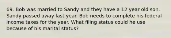 69. Bob was married to Sandy and they have a 12 year old son. Sandy passed away last year. Bob needs to complete his federal income taxes for the year. What filing status could he use because of his marital status?