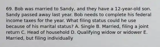 69. Bob was married to Sandy, and they have a 12-year-old son. Sandy passed away last year. Bob needs to complete his federal income taxes for the year. What filing status could he use because of his marital status? A. Single B. Married, filing a joint return C. Head of household D. Qualifying widow or widower E. Married, but filing individually