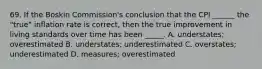 69. If the Boskin Commission's conclusion that the CPI ______ the "true" inflation rate is correct, then the true improvement in living standards over time has been _____. A. understates; overestimated B. understates; underestimated C. overstates; underestimated D. measures; overestimated