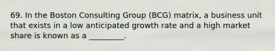 69. In the Boston Consulting Group (BCG) matrix, a business unit that exists in a low anticipated growth rate and a high market share is known as a _________.