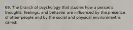 69. The branch of psychology that studies how a person's thoughts, feelings, and behavior are influenced by the presence of other people and by the social and physical environment is called: