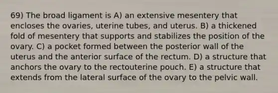 69) The broad ligament is A) an extensive mesentery that encloses the ovaries, uterine tubes, and uterus. B) a thickened fold of mesentery that supports and stabilizes the position of the ovary. C) a pocket formed between the posterior wall of the uterus and the anterior surface of the rectum. D) a structure that anchors the ovary to the rectouterine pouch. E) a structure that extends from the lateral surface of the ovary to the pelvic wall.