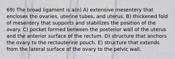 69) The broad ligament is a(n) A) extensive mesentery that encloses the ovaries, uterine tubes, and uterus. B) thickened fold of mesentery that supports and stabilizes the position of the ovary. C) pocket formed between the posterior wall of the uterus and the anterior surface of the rectum. D) structure that anchors the ovary to the rectouterine pouch. E) structure that extends from the lateral surface of the ovary to the pelvic wall.