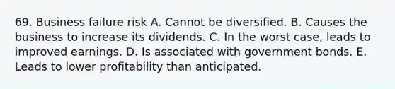 69. Business failure risk A. Cannot be diversified. B. Causes the business to increase its dividends. C. In the worst case, leads to improved earnings. D. Is associated with government bonds. E. Leads to lower profitability than anticipated.