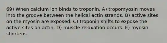 69) When calcium ion binds to troponin, A) tropomyosin moves into the groove between the helical actin strands. B) active sites on the myosin are exposed. C) troponin shifts to expose the active sites on actin. D) muscle relaxation occurs. E) myosin shortens.