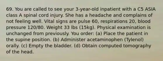 69. You are called to see your 3-year-old inpatient with a C5 ASIA class A spinal cord injury. She has a headache and complains of not feeling well. Vital signs are pulse 60, respirations 20, blood pressure 120/80. Weight 33 lbs (15kg). Physical examination is unchanged from previously. You order: (a) Place the patient in the supine position. (b) Administer acetaminophen (Tylenol) orally. (c) Empty the bladder. (d) Obtain computed tomography of the head.