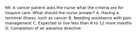 69. A cancer patient asks the nurse what the criteria are for hospice care. What should the nurse answer? A. Having a terminal illness, such as cancer B. Needing assistance with pain management C. Expected to live less than 6 to 12 more months D. Completion of an advance directive