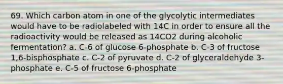 69. Which carbon atom in one of the glycolytic intermediates would have to be radiolabeled with 14C in order to ensure all the radioactivity would be released as 14CO2 during alcoholic fermentation? a. C-6 of glucose 6-phosphate b. C-3 of fructose 1,6-bisphosphate c. C-2 of pyruvate d. C-2 of glyceraldehyde 3-phosphate e. C-5 of fructose 6-phosphate