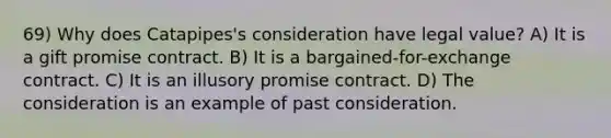 69) Why does Catapipes's consideration have legal value? A) It is a gift promise contract. B) It is a bargained-for-exchange contract. C) It is an illusory promise contract. D) The consideration is an example of past consideration.