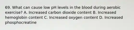 69. What can cause low pH levels in <a href='https://www.questionai.com/knowledge/k7oXMfj7lk-the-blood' class='anchor-knowledge'>the blood</a> during aerobic exercise? A. Increased carbon dioxide content B. Increased hemoglobin content C. Increased oxygen content D. Increased phosphocreatine