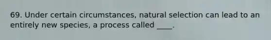 69. Under certain circumstances, natural selection can lead to an entirely new species, a process called ____.