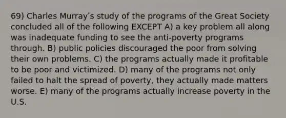 69) Charles Murrayʹs study of the programs of the Great Society concluded all of the following EXCEPT A) a key problem all along was inadequate funding to see the anti-poverty programs through. B) public policies discouraged the poor from solving their own problems. C) the programs actually made it profitable to be poor and victimized. D) many of the programs not only failed to halt the spread of poverty, they actually made matters worse. E) many of the programs actually increase poverty in the U.S.