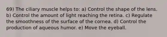 69) The ciliary muscle helps to: a) Control the shape of the lens. b) Control the amount of light reaching the retina. c) Regulate the smoothness of the surface of the cornea. d) Control the production of aqueous humor. e) Move the eyeball.