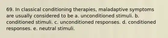 69. In <a href='https://www.questionai.com/knowledge/kI6awfNO2B-classical-conditioning' class='anchor-knowledge'>classical conditioning</a> therapies, maladaptive symptoms are usually considered to be a. unconditioned stimuli. b. conditioned stimuli. c. unconditioned responses. d. conditioned responses. e. neutral stimuli.