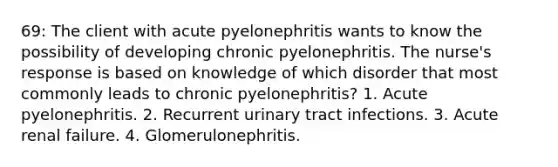 69: The client with acute pyelonephritis wants to know the possibility of developing chronic pyelonephritis. The nurse's response is based on knowledge of which disorder that most commonly leads to chronic pyelonephritis? 1. Acute pyelonephritis. 2. Recurrent urinary tract infections. 3. Acute renal failure. 4. Glomerulonephritis.