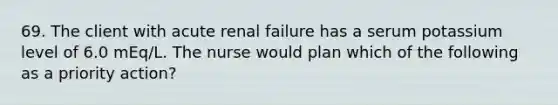 69. The client with acute renal failure has a serum potassium level of 6.0 mEq/L. The nurse would plan which of the following as a priority action?