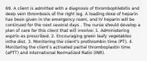 69. A client is admitted with a diagnosis of thrombophlebitis and deep vein thrombosis of the right leg. A loading dose of heparin has been given in the emergency room, and IV heparin will be continued for the next several days . The nurse should develop a plan of care for this client that will involve: 1. Administering aspirin as prescribed. 2. Encouraging green leafy vegetables inthe diet. 3. Monitoring the client's prothrombin time (PT). 4. Monitoring the client's activated partial thromboplastin time (aPTT) and International Normalized Ratio (INR).