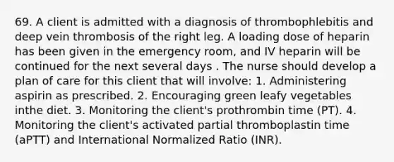 69. A client is admitted with a diagnosis of thrombophlebitis and deep vein thrombosis of the right leg. A loading dose of heparin has been given in the emergency room, and IV heparin will be continued for the next several days . The nurse should develop a plan of care for this client that will involve: 1. Administering aspirin as prescribed. 2. Encouraging green leafy vegetables inthe diet. 3. Monitoring the client's prothrombin time (PT). 4. Monitoring the client's activated partial thromboplastin time (aPTT) and International Normalized Ratio (INR).