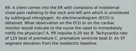 69. A client comes into the ER with complains of midsternal chest pain radiating to the neck and left arm which is unrelieved by sublingual nitroglygen. An electrocardiogram (ECG) is obtained. What observation on the ECG or on the cardiac monitor would indicate to the nurse the need to immediately notify the physician? A. PR impulse 0.20 sec B. Tachycardia rate of 125 beat of premature C. premature ventricle beat D. An ST segment elevation from the isoelectric baseline.